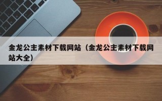 开原金龙公主素材下载网站（金龙公主素材下载网站大全）