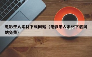 开原电影亲人素材下载网站（电影亲人素材下载网站免费）